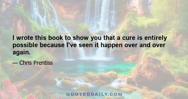 I wrote this book to show you that a cure is entirely possible because I've seen it happen over and over again.