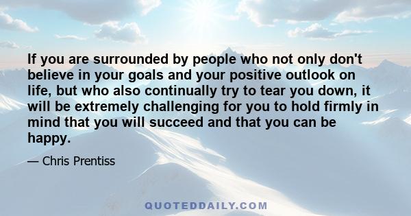 If you are surrounded by people who not only don't believe in your goals and your positive outlook on life, but who also continually try to tear you down, it will be extremely challenging for you to hold firmly in mind