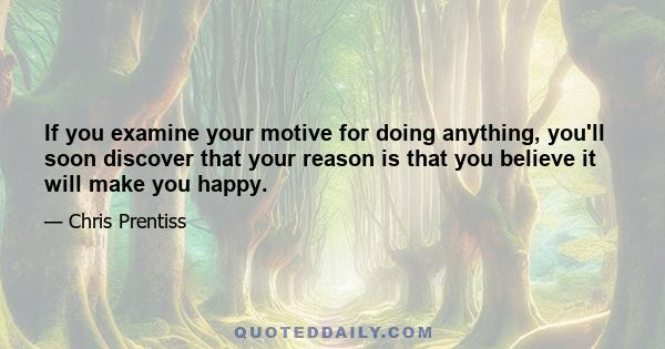 If you examine your motive for doing anything, you'll soon discover that your reason is that you believe it will make you happy.