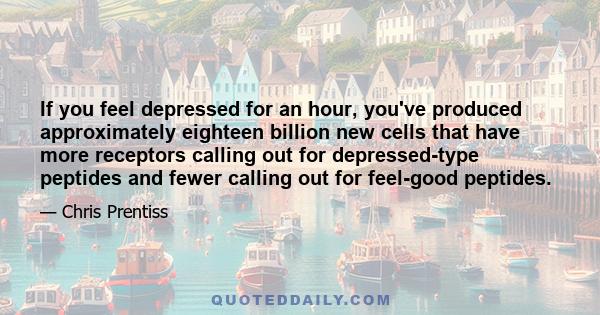 If you feel depressed for an hour, you've produced approximately eighteen billion new cells that have more receptors calling out for depressed-type peptides and fewer calling out for feel-good peptides.