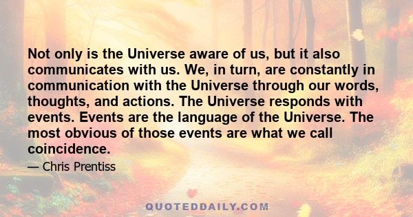 Not only is the Universe aware of us, but it also communicates with us. We, in turn, are constantly in communication with the Universe through our words, thoughts, and actions. The Universe responds with events. Events