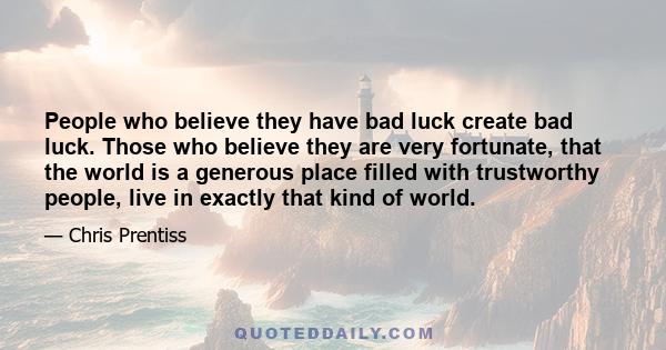 People who believe they have bad luck create bad luck. Those who believe they are very fortunate, that the world is a generous place filled with trustworthy people, live in exactly that kind of world.