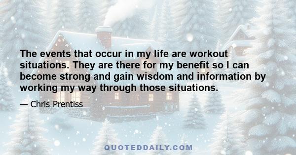 The events that occur in my life are workout situations. They are there for my benefit so I can become strong and gain wisdom and information by working my way through those situations.