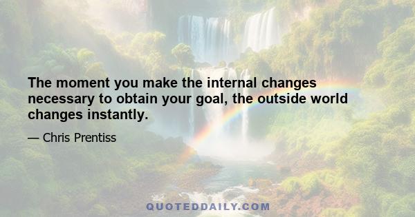 The moment you make the internal changes necessary to obtain your goal, the outside world changes instantly.