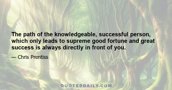 The path of the knowledgeable, successful person, which only leads to supreme good fortune and great success is always directly in front of you.