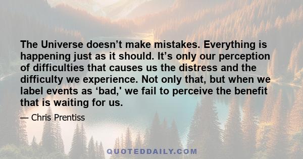 The Universe doesn’t make mistakes. Everything is happening just as it should. It’s only our perception of difficulties that causes us the distress and the difficulty we experience. Not only that, but when we label