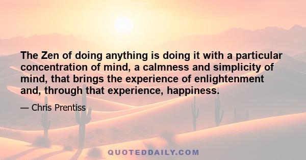 The Zen of doing anything is doing it with a particular concentration of mind, a calmness and simplicity of mind, that brings the experience of enlightenment and, through that experience, happiness.