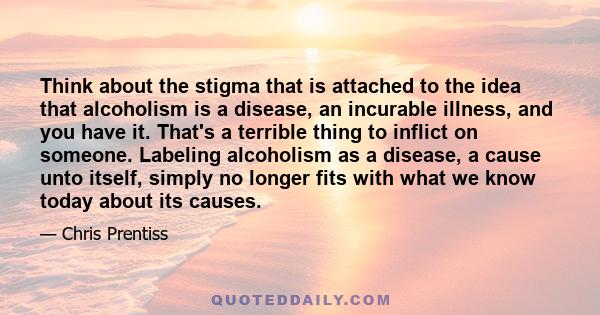 Think about the stigma that is attached to the idea that alcoholism is a disease, an incurable illness, and you have it. That's a terrible thing to inflict on someone. Labeling alcoholism as a disease, a cause unto