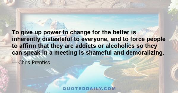 To give up power to change for the better is inherently distasteful to everyone, and to force people to affirm that they are addicts or alcoholics so they can speak in a meeting is shameful and demoralizing.