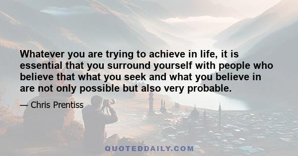 Whatever you are trying to achieve in life, it is essential that you surround yourself with people who believe that what you seek and what you believe in are not only possible but also very probable.