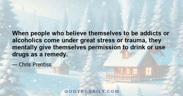 When people who believe themselves to be addicts or alcoholics come under great stress or trauma, they mentally give themselves permission to drink or use drugs as a remedy.