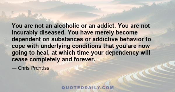 You are not an alcoholic or an addict. You are not incurably diseased. You have merely become dependent on substances or addictive behavior to cope with underlying conditions that you are now going to heal, at which