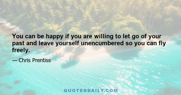 You can be happy if you are willing to let go of your past and leave yourself unencumbered so you can fly freely.