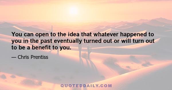 You can open to the idea that whatever happened to you in the past eventually turned out or will turn out to be a benefit to you.