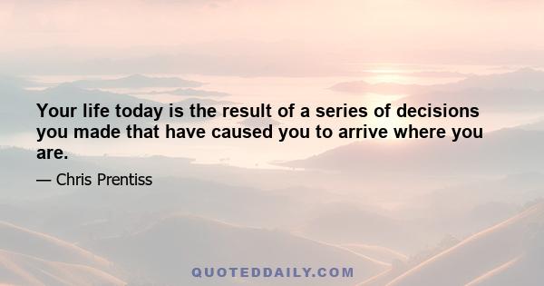 Your life today is the result of a series of decisions you made that have caused you to arrive where you are.