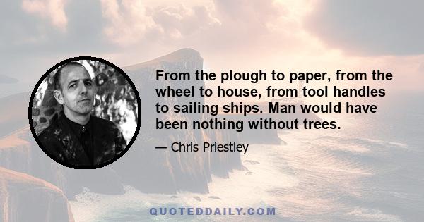 From the plough to paper, from the wheel to house, from tool handles to sailing ships. Man would have been nothing without trees.