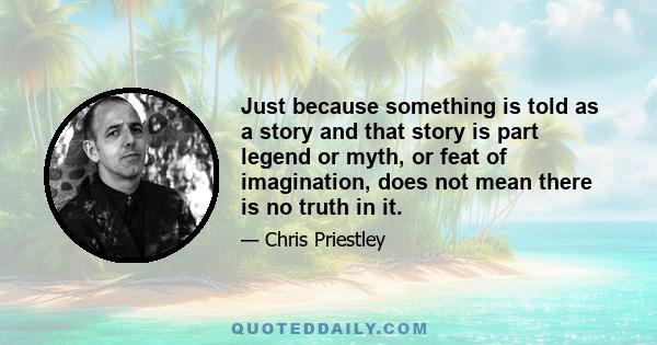 Just because something is told as a story and that story is part legend or myth, or feat of imagination, does not mean there is no truth in it.