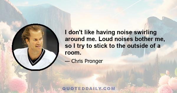 I don't like having noise swirling around me. Loud noises bother me, so I try to stick to the outside of a room.