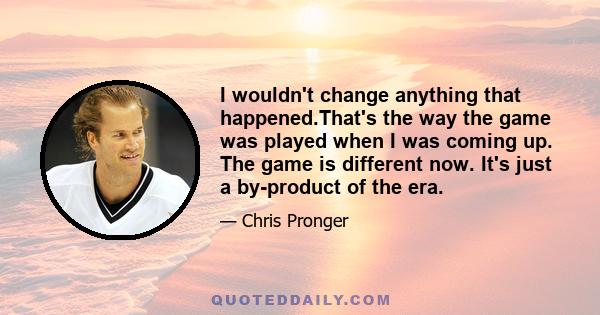 I wouldn't change anything that happened.That's the way the game was played when I was coming up. The game is different now. It's just a by-product of the era.