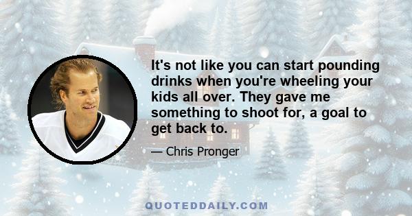 It's not like you can start pounding drinks when you're wheeling your kids all over. They gave me something to shoot for, a goal to get back to.