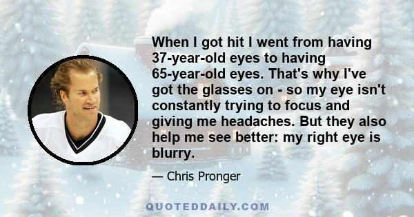 When I got hit I went from having 37-year-old eyes to having 65-year-old eyes. That's why I've got the glasses on - so my eye isn't constantly trying to focus and giving me headaches. But they also help me see better: