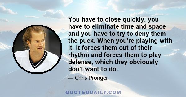 You have to close quickly, you have to eliminate time and space and you have to try to deny them the puck. When you're playing with it, it forces them out of their rhythm and forces them to play defense, which they