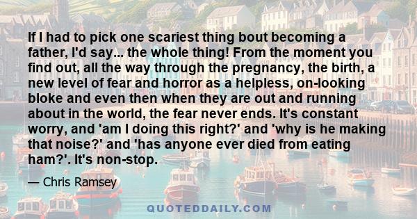 If I had to pick one scariest thing bout becoming a father, I'd say... the whole thing! From the moment you find out, all the way through the pregnancy, the birth, a new level of fear and horror as a helpless,