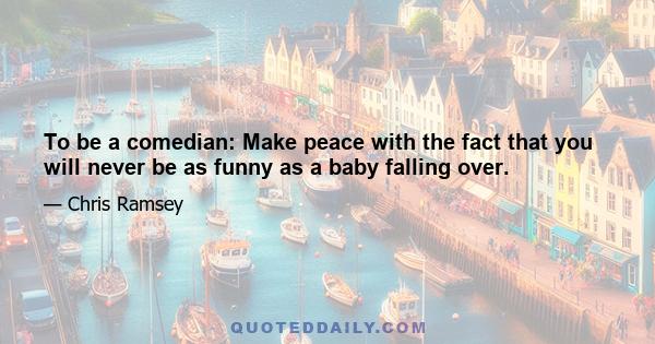 To be a comedian: Make peace with the fact that you will never be as funny as a baby falling over.