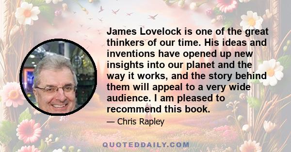 James Lovelock is one of the great thinkers of our time. His ideas and inventions have opened up new insights into our planet and the way it works, and the story behind them will appeal to a very wide audience. I am