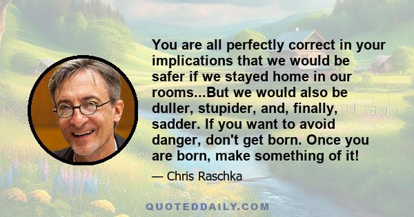 You are all perfectly correct in your implications that we would be safer if we stayed home in our rooms...But we would also be duller, stupider, and, finally, sadder. If you want to avoid danger, don't get born. Once