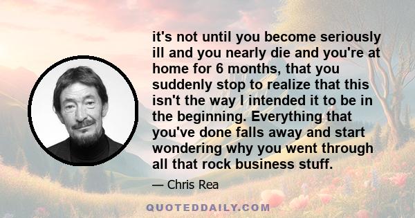 it's not until you become seriously ill and you nearly die and you're at home for 6 months, that you suddenly stop to realize that this isn't the way I intended it to be in the beginning. Everything that you've done