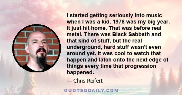 I started getting seriously into music when I was a kid. 1978 was my big year. It just hit home. That was before real metal. There was Black Sabbath and that kind of stuff, but the real underground, hard stuff wasn't