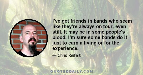 I've got friends in bands who seem like they're always on tour, even still. It may be in some people's blood. I'm sure some bands do it just to earn a living or for the experience.