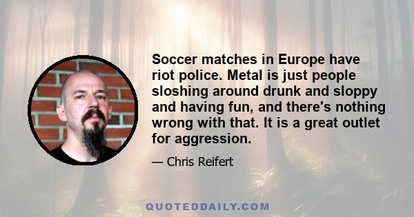 Soccer matches in Europe have riot police. Metal is just people sloshing around drunk and sloppy and having fun, and there's nothing wrong with that. It is a great outlet for aggression.