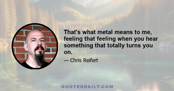 That's what metal means to me, feeling that feeling when you hear something that totally turns you on.