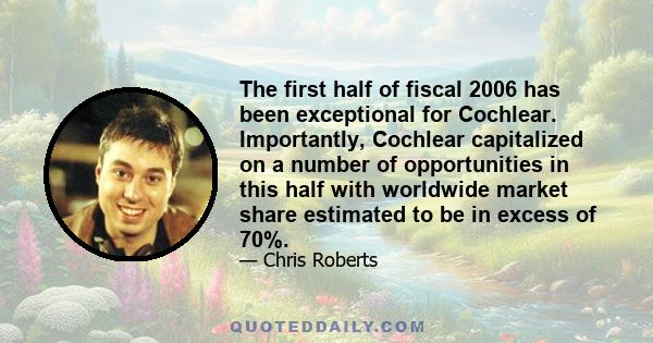 The first half of fiscal 2006 has been exceptional for Cochlear. Importantly, Cochlear capitalized on a number of opportunities in this half with worldwide market share estimated to be in excess of 70%.