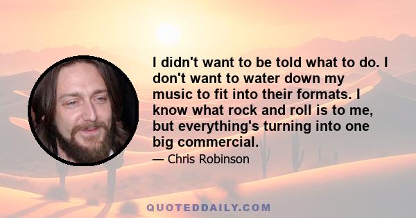 I didn't want to be told what to do. I don't want to water down my music to fit into their formats. I know what rock and roll is to me, but everything's turning into one big commercial.