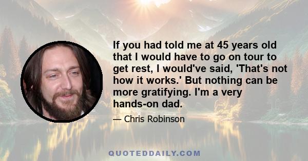 If you had told me at 45 years old that I would have to go on tour to get rest, I would've said, 'That's not how it works.' But nothing can be more gratifying. I'm a very hands-on dad.