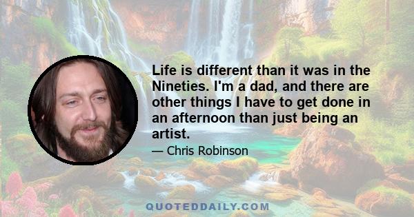 Life is different than it was in the Nineties. I'm a dad, and there are other things I have to get done in an afternoon than just being an artist.