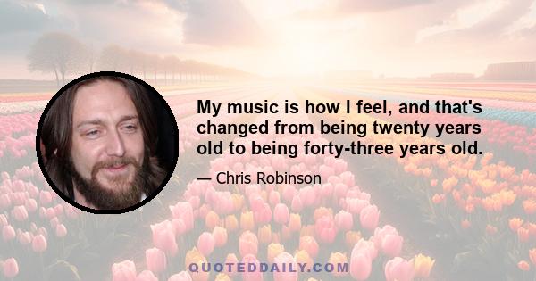 My music is how I feel, and that's changed from being twenty years old to being forty-three years old.