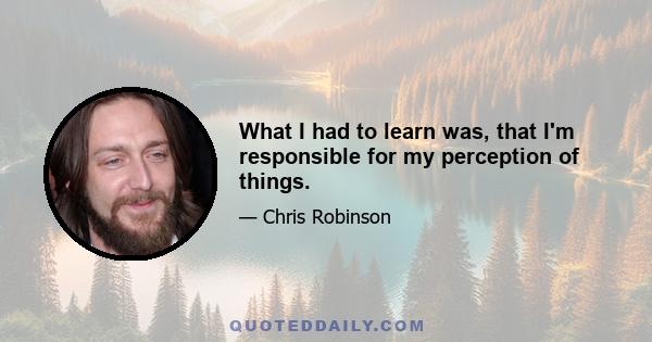 What I had to learn was, that I'm responsible for my perception of things.