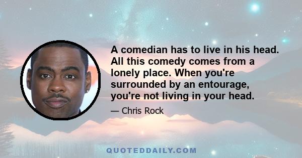 A comedian has to live in his head. All this comedy comes from a lonely place. When you're surrounded by an entourage, you're not living in your head.