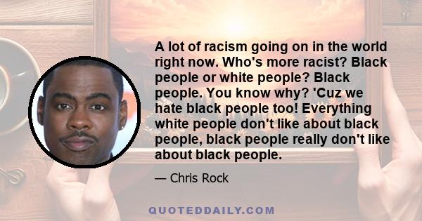 A lot of racism going on in the world right now. Who's more racist? Black people or white people? Black people. You know why? 'Cuz we hate black people too! Everything white people don't like about black people, black