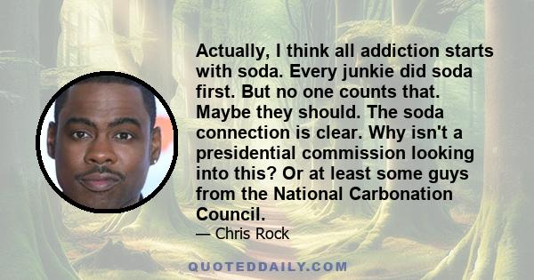 Actually, I think all addiction starts with soda. Every junkie did soda first. But no one counts that. Maybe they should. The soda connection is clear. Why isn't a presidential commission looking into this? Or at least