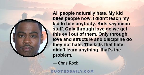 All people naturally hate. My kid bites people now. I didn't teach my kid to bite anybody. Kids say mean stuff. Only through love do we get this evil out of them. Only through love and structure and discipline do they