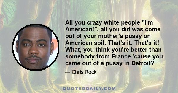 All you crazy white people I'm American!, all you did was come out of your mother's pussy on American soil. That's it. That's it! What, you think you're better than somebody from France 'cause you came out of a pussy in 