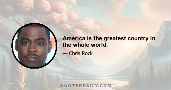 America is the greatest country in the whole world.