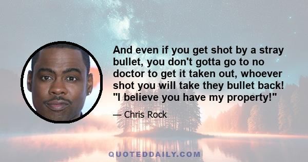 And even if you get shot by a stray bullet, you don't gotta go to no doctor to get it taken out, whoever shot you will take they bullet back! I believe you have my property!