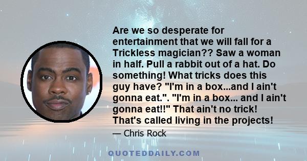 Are we so desperate for entertainment that we will fall for a Trickless magician?? Saw a woman in half. Pull a rabbit out of a hat. Do something! What tricks does this guy have? I'm in a box...and I ain't gonna eat..