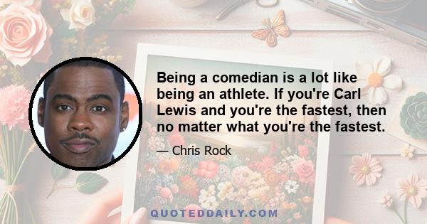 Being a comedian is a lot like being an athlete. If you're Carl Lewis and you're the fastest, then no matter what you're the fastest.